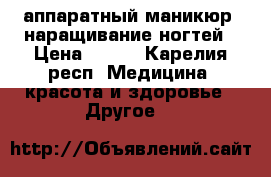 аппаратный маникюр, наращивание ногтей › Цена ­ 500 - Карелия респ. Медицина, красота и здоровье » Другое   